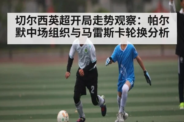 切尔西英超开局走势观察：帕尔默中场组织与马雷斯卡轮换分析