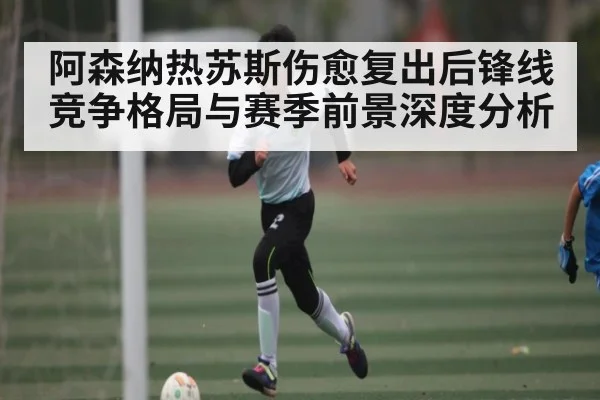 阿森纳热苏斯伤愈复出后锋线竞争格局与赛季前景深度分析