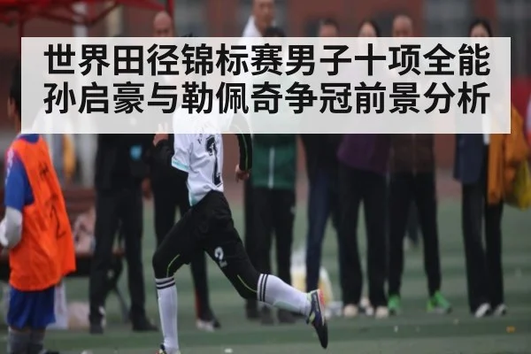 世界田径锦标赛男子十项全能孙启豪与勒佩奇争冠前景分析