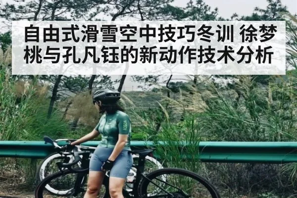 自由式滑雪空中技巧冬训 徐梦桃与孔凡钰的新动作技术分析