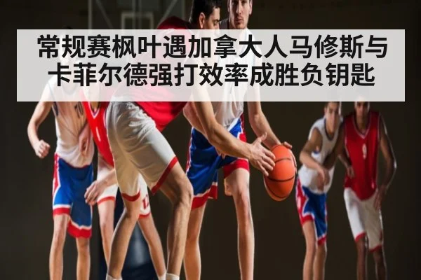 常规赛枫叶遇加拿大人马修斯与卡菲尔德强打效率成胜负钥匙